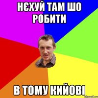 нєхуй там шо робити в тому кийові