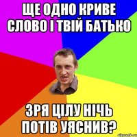 ще одно криве слово і твій батько зря цілу нічь потів уяснив?