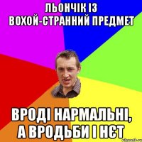 льончік із вохой-странний предмет вроді нармальні, а вродьби і нєт