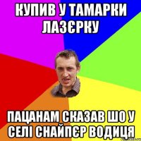 купив у тамарки лазєрку пацанам сказав шо у селі снайпєр водиця