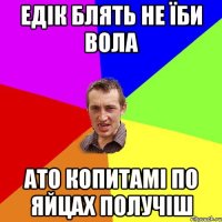 едік блять не їби вола ато копитамі по яйцах получіш