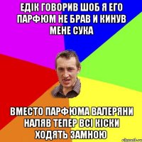 едік говорив шоб я его парфюм не брав и кинув мене сука вместо парфюма валеряни наляв тепер всі кіски ходять замною