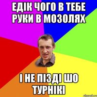 едік чого в тебе руки в мозолях і не пізді шо турнікі