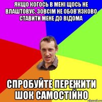 якщо когось в мені щось не влаштовує, зовсім не обов'язково ставити мене до відома спробуйте пережити шок самостійно