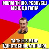 мала! ти шо, рєвнуєш мене до галі? та ти ж в мене їдінствєнна, атвічаю!