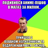 подивився аниме-пішов в магаз за милом.. прийшов з вованом-колхозником та водярой,нажрався і заснув..