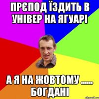 прєпод їздить в універ на ягуарі а я на жовтому ...... богдані