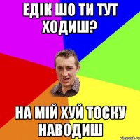 едік шо ти тут ходиш? на мій хуй тоску наводиш