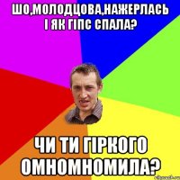 шо,молодцова,нажерлась і як гіпс спала? чи ти гіркого омномномила?