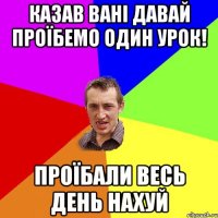 казав вані давай проїбемо один урок! проїбали весь день нахуй