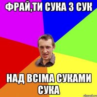 фрай,ти сука з сук над всіма суками сука