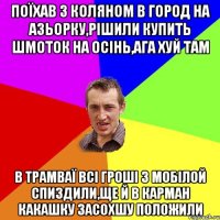 поїхав з коляном в город на азьорку,рiшили купить шмоток на осiнь,ага хуй там в трамваї всi грошi з мобiлой спиздили,ще й в карман какашку засохшу положили