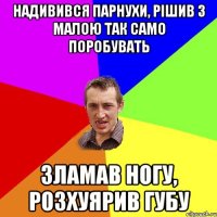 надивився парнухи, рішив з малою так само поробувать зламав ногу, розхуярив губу