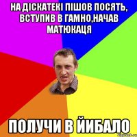 на діскатекі пішов посять, вступив в гамно,начав матюкаця получи в йибало