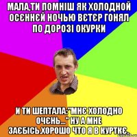 мала,ти помніш як холодной осєннєй ночью вєтєр гонял по дорозі окурки и ти шептала:"мнє холодно очєнь..." ну а мне заєбісь.хорошо что я в курткє.