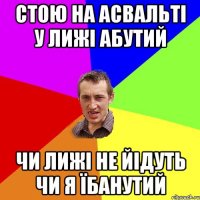 стою на асвальті у лижі абутий чи лижі не йідуть чи я їбанутий