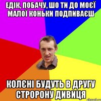 едік, побачу, шо ти до моєї малої коньки подпиваєш колєні будуть в другу стророну дивиця