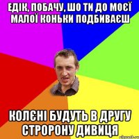 едік, побачу, шо ти до моєї малої коньки подбиваєш колєні будуть в другу стророну дивиця