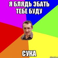 я блядь эбать тебе буду сука