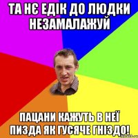 та нє едік до людки незамалажуй пацани кажуть в неї пизда як гусяче гніздо!