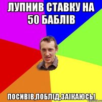 лупнив ставку на 50 баблів посивів,поблід,заікаюсь!