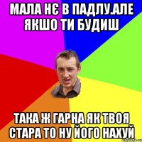 мала нє в падлу.але якшо ти будиш така ж гарна як твоя стара то ну його нахуй