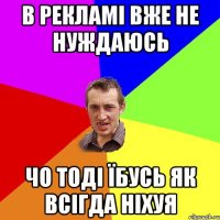 в рекламі вже не нуждаюсь чо тоді їбусь як всігда ніхуя