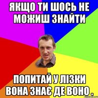 якщо ти шось не можиш знайти попитай у лізки вона знає де воно .