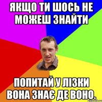 якщо ти шось не можеш знайти попитай у лізки вона знає де воно.