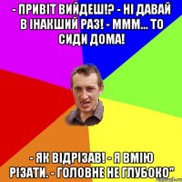 - привіт вийдеш!? - ні давай в інакший раз! - ммм... то сиди дома! - як відрізав! - я вмію різати. - головне не глубоко"