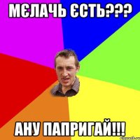 мєлачь єсть??? ану папригай!!!