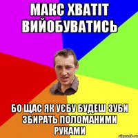 макс хватіт вийобуватись бо щас як уєбу будеш зуби збирать поломаними руками