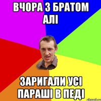 вчора з братом алі заригали усі параші в педі