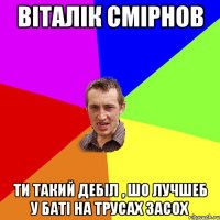 віталік смірнов ти такий дебіл , шо лучшеб у баті на трусах засох