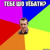 тебе шо уёбати? 