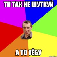 ти так не шуткуй а то уёбу