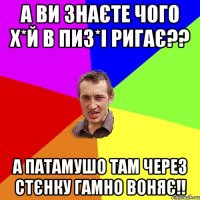 а ви знаєте чого х*й в пиз*і ригає?? а патамушо там через стєнку гамно воняє!!