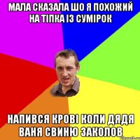 мала сказала шо я похожий на тіпка із сумірок напився крові коли дядя ваня свиню заколов