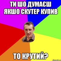 ти шо думаєш якшо скутер купив то крутий?