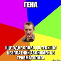 гена іще одне слово і в теби шо безплатний абонимент в травматолога