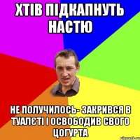 хтів підкапнуть настю не получилось- закрився в туалєті і освободив свого цогурта