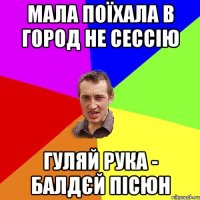 мала поїхала в город не сессію гуляй рука - балдєй пісюн