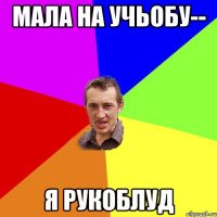 мала на учьобу-- я рукоблуд