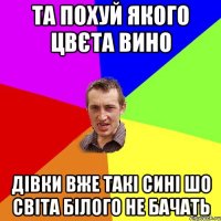 та похуй якого цвєта вино дівки вже такі сині шо світа білого не бачать