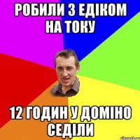 робили з едіком на току 12 годин у доміно седіли