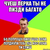 чуеш лерка ты не пизди багато бо попрошу вику шоб вона перднула тобі під нос пока ти спиш