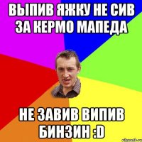 выпив яжку не сив за кермо мапеда не завив випив бинзин :d