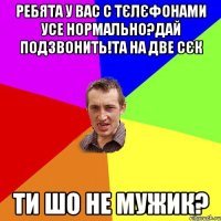 ребята у вас с тєлєфонами усе нормально?дай подзвонить!та на две сєк ти шо не мужик?