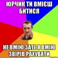 юрчик ти вмієш битися не вмію зате я вмію звірів рахувати