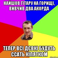 найшов гітару на горищі, вивчив два акорда тепер всі дєвкі будуть ссать кіпятком